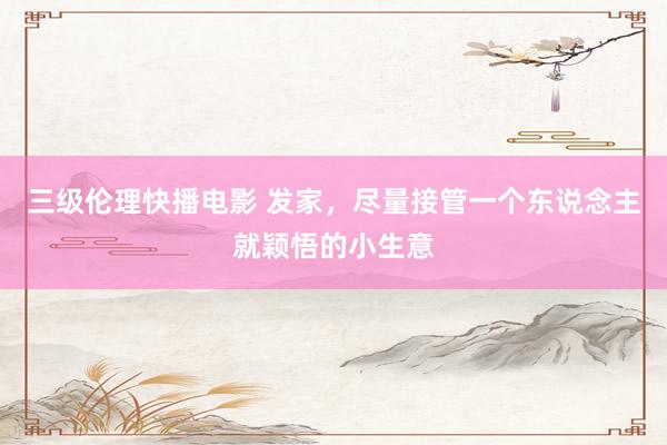 三级伦理快播电影 发家，尽量接管一个东说念主就颖悟的小生意