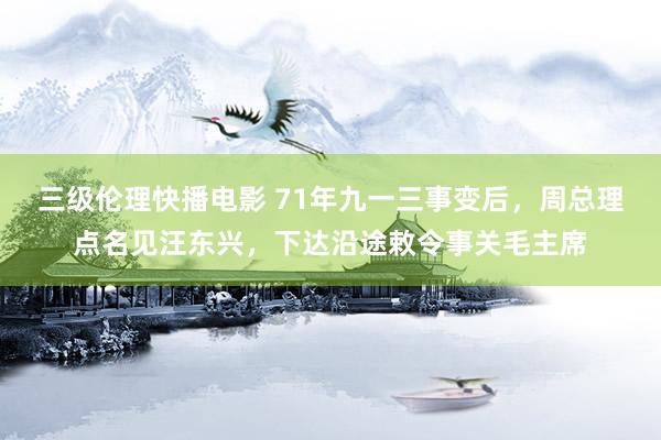 三级伦理快播电影 71年九一三事变后，周总理点名见汪东兴，下达沿途敕令事关毛主席