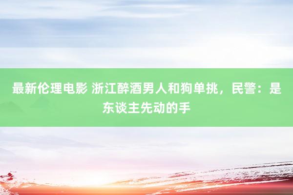 最新伦理电影 浙江醉酒男人和狗单挑，民警：是东谈主先动的手