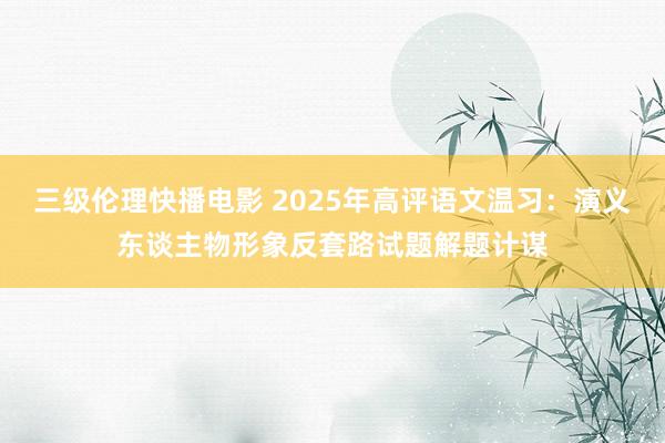 三级伦理快播电影 2025年高评语文温习：演义东谈主物形象反套路试题解题计谋