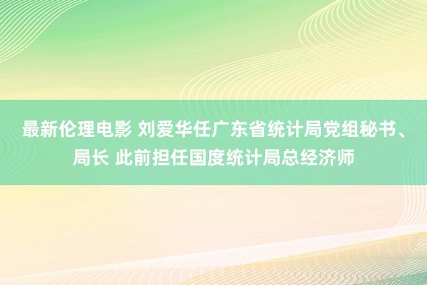 最新伦理电影 刘爱华任广东省统计局党组秘书、局长 此前担任国度统计局总经济师