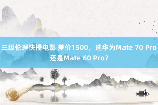 三级伦理快播电影 差价1500，选华为Mate 70 Pro还是Mate 60 Pro？