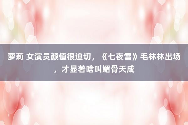 萝莉 女演员颜值很迫切，《七夜雪》毛林林出场，才显著啥叫媚骨天成