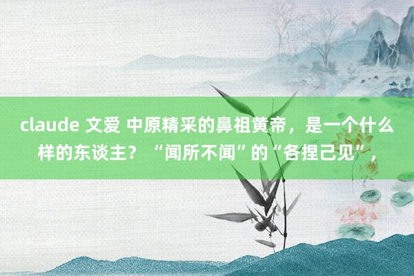 claude 文爱 中原精采的鼻祖黄帝，是一个什么样的东谈主？ “闻所不闻”的“各捏己见”，