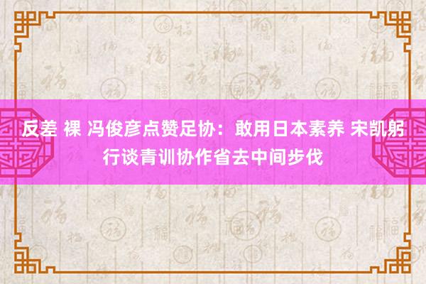 反差 裸 冯俊彦点赞足协：敢用日本素养 宋凯躬行谈青训协作省去中间步伐
