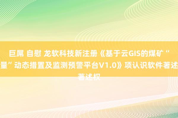 巨屌 自慰 龙软科技新注册《基于云GIS的煤矿“五量”动态措置及监测预警平台V1.0》项认识软件著述权