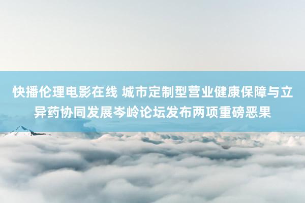 快播伦理电影在线 城市定制型营业健康保障与立异药协同发展岑岭论坛发布两项重磅恶果