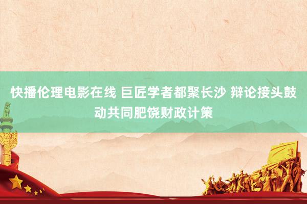 快播伦理电影在线 巨匠学者都聚长沙 辩论接头鼓动共同肥饶财政计策