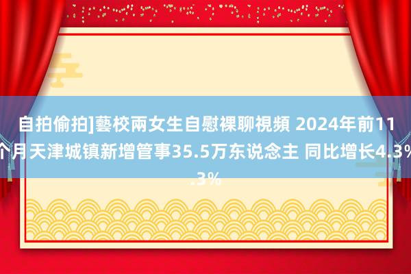 自拍偷拍]藝校兩女生自慰裸聊視頻 2024年前11个月天津城镇新增管事35.5万东说念主 同比增长4.3%