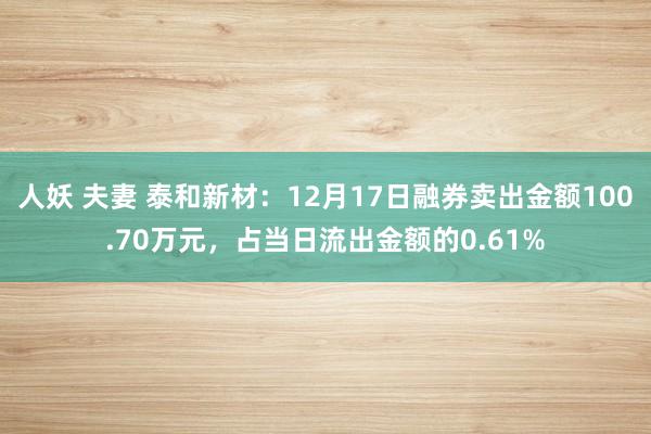人妖 夫妻 泰和新材：12月17日融券卖出金额100.70万元，占当日流出金额的0.61%