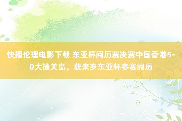 快播伦理电影下载 东亚杯阅历赛决赛中国香港5-0大捷关岛，获来岁东亚杯参赛阅历