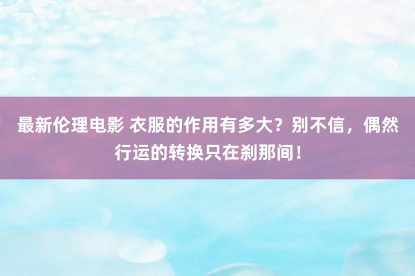 最新伦理电影 衣服的作用有多大？别不信，偶然行运的转换只在刹那间！