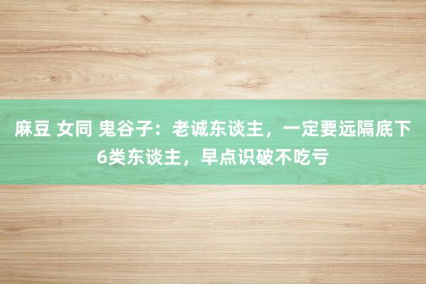 麻豆 女同 鬼谷子：老诚东谈主，一定要远隔底下6类东谈主，早点识破不吃亏