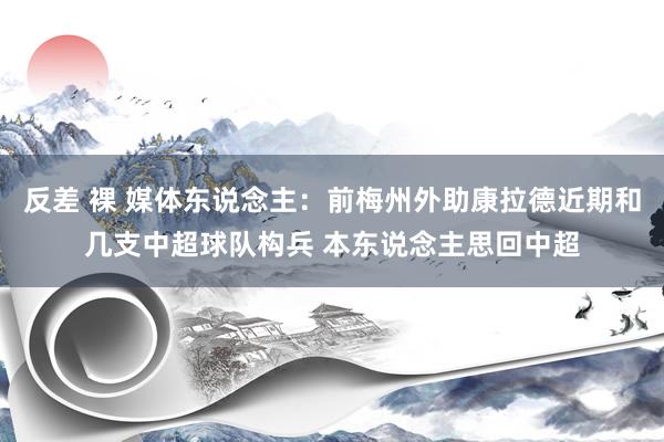 反差 裸 媒体东说念主：前梅州外助康拉德近期和几支中超球队构兵 本东说念主思回中超