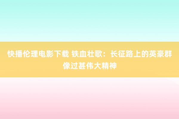 快播伦理电影下载 铁血壮歌：长征路上的英豪群像过甚伟大精神