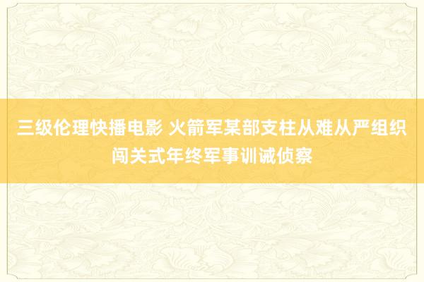 三级伦理快播电影 火箭军某部支柱从难从严组织闯关式年终军事训诫侦察