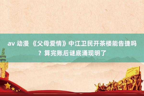 av 动漫 《父母爱情》中江卫民开茶楼能告捷吗？算完账后谜底涌现明了