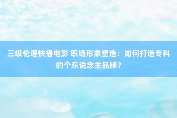 三级伦理快播电影 职场形象塑造：如何打造专科的个东说念主品牌？
