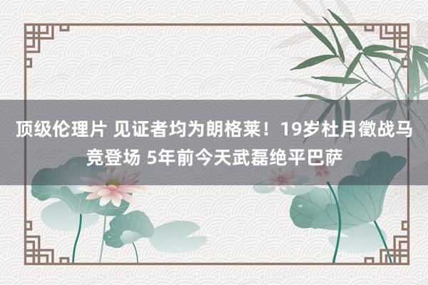 顶级伦理片 见证者均为朗格莱！19岁杜月徵战马竞登场 5年前今天武磊绝平巴萨