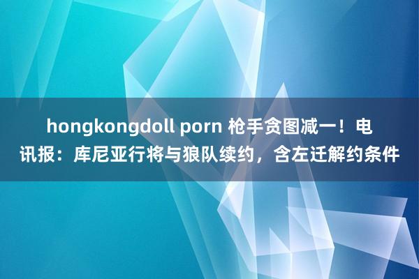 hongkongdoll porn 枪手贪图减一！电讯报：库尼亚行将与狼队续约，含左迁解约条件