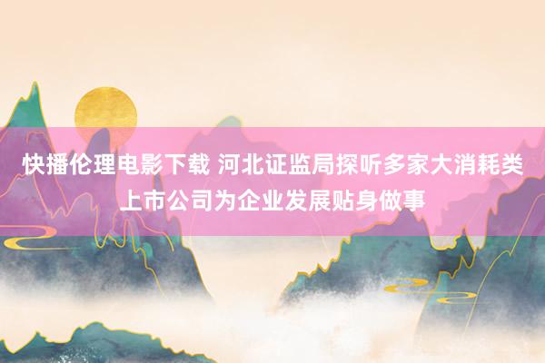 快播伦理电影下载 河北证监局探听多家大消耗类上市公司为企业发展贴身做事