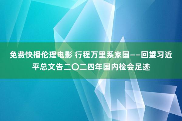 免费快播伦理电影 行程万里系家国——回望习近平总文告二〇二四年国内检会足迹