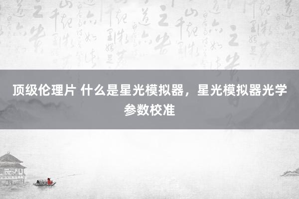 顶级伦理片 什么是星光模拟器，星光模拟器光学参数校准