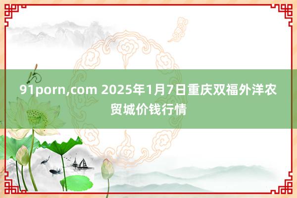 91porn,com 2025年1月7日重庆双福外洋农贸城价钱行情