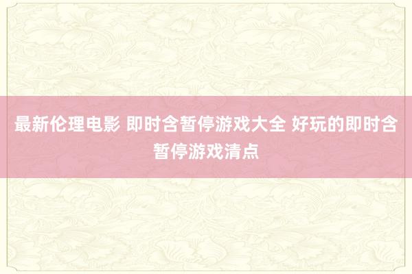 最新伦理电影 即时含暂停游戏大全 好玩的即时含暂停游戏清点