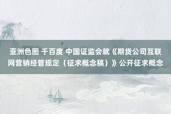 亚洲色图 千百度 中国证监会就《期货公司互联网营销经管规定（征求概念稿）》公开征求概念