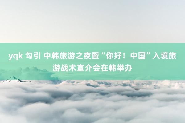 yqk 勾引 中韩旅游之夜暨“你好！中国”入境旅游战术宣介会在韩举办