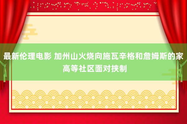 最新伦理电影 加州山火烧向施瓦辛格和詹姆斯的家 高等社区面对挟制