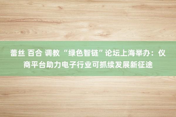 蕾丝 百合 调教 “绿色智链”论坛上海举办：仪商平台助力电子行业可抓续发展新征途