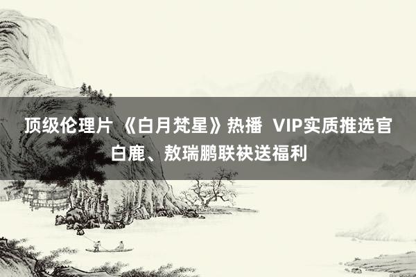 顶级伦理片 《白月梵星》热播  VIP实质推选官白鹿、敖瑞鹏联袂送福利