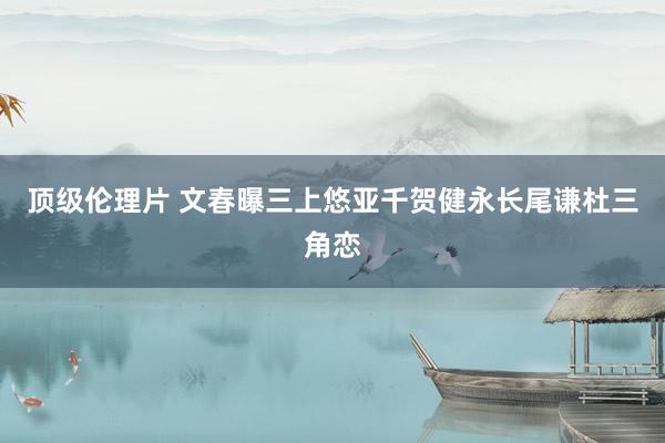 顶级伦理片 文春曝三上悠亚千贺健永长尾谦杜三角恋