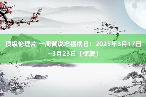 顶级伦理片 一周黄说念福祸日：2025年3月17日—3月23日（储藏）