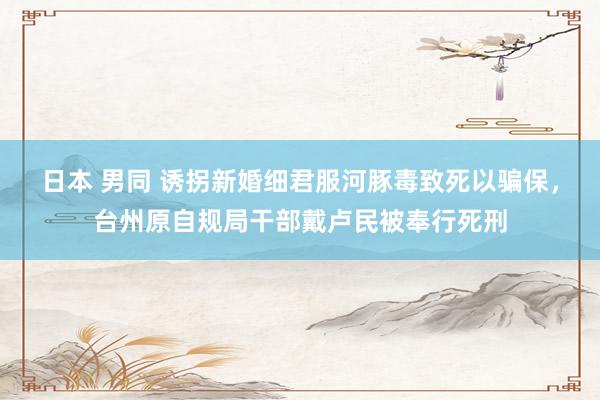日本 男同 诱拐新婚细君服河豚毒致死以骗保，台州原自规局干部戴卢民被奉行死刑