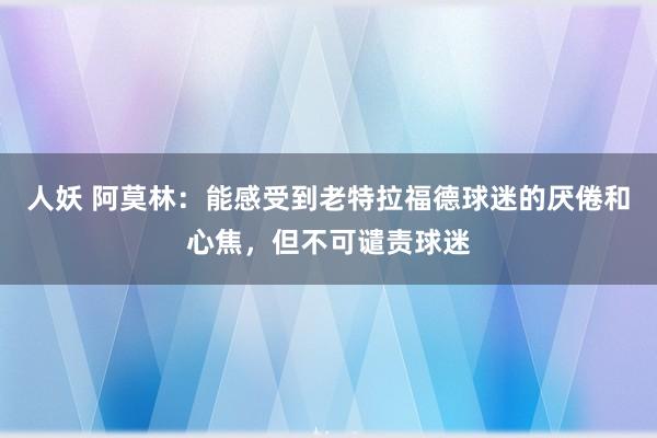 人妖 阿莫林：能感受到老特拉福德球迷的厌倦和心焦，但不可谴责球迷