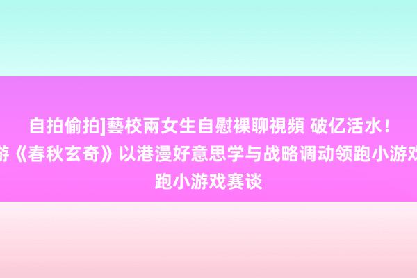 自拍偷拍]藝校兩女生自慰裸聊視頻 破亿活水！中手游《春秋玄奇》以港漫好意思学与战略调动领跑小游戏赛谈