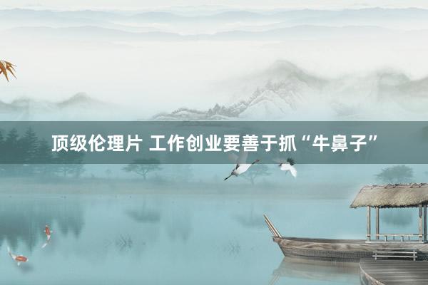 顶级伦理片 工作创业要善于抓“牛鼻子”