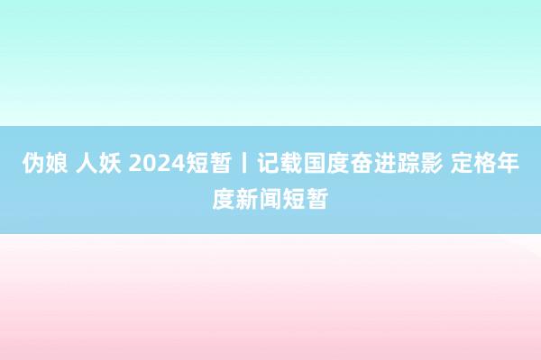 伪娘 人妖 2024短暂丨记载国度奋进踪影 定格年度新闻短暂