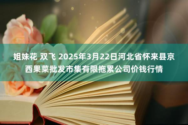 姐妹花 双飞 2025年3月22日河北省怀来县京西果菜批发市集有限拖累公司价钱行情