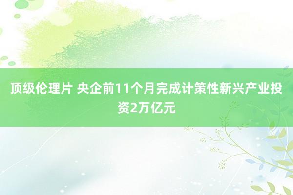 顶级伦理片 央企前11个月完成计策性新兴产业投资2万亿元