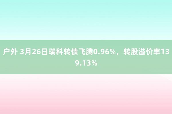 户外 3月26日瑞科转债飞腾0.96%，转股溢价率139.13%