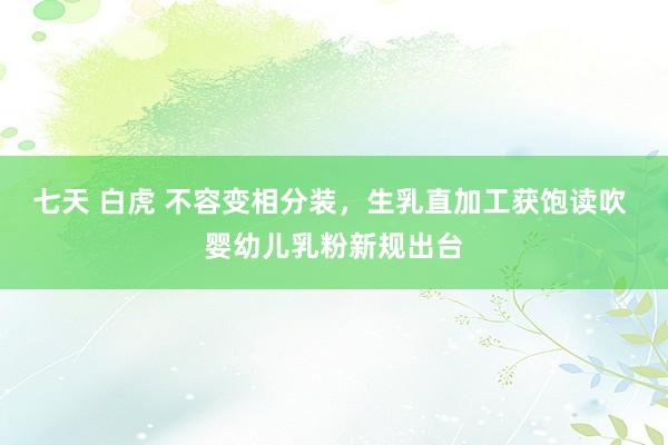 七天 白虎 不容变相分装，生乳直加工获饱读吹 婴幼儿乳粉新规出台