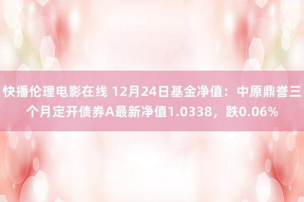 快播伦理电影在线 12月24日基金净值：中原鼎誉三个月定开债券A最新净值1.0338，跌0.06%