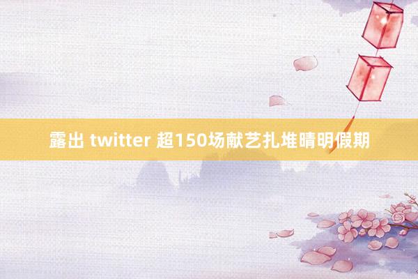 露出 twitter 超150场献艺扎堆晴明假期