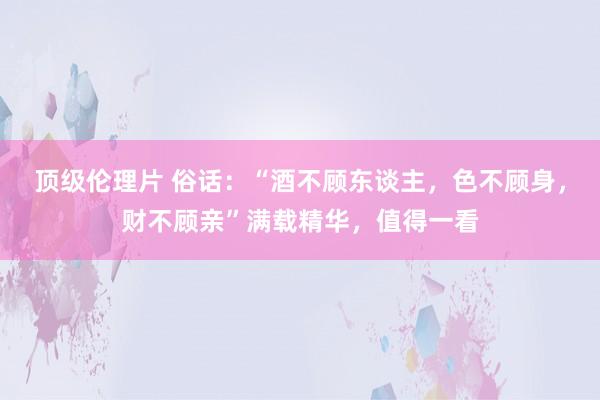 顶级伦理片 俗话：“酒不顾东谈主，色不顾身，财不顾亲”满载精华，值得一看