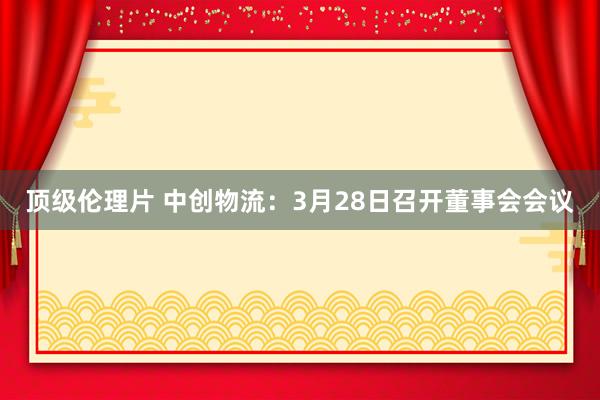 顶级伦理片 中创物流：3月28日召开董事会会议