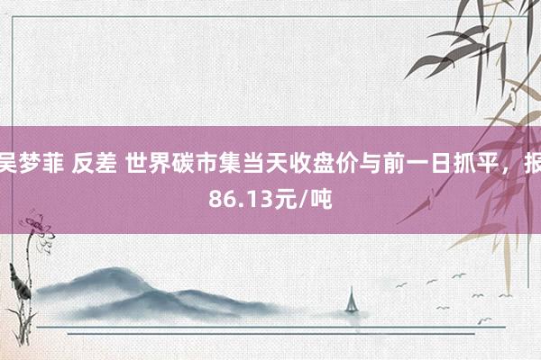 吴梦菲 反差 世界碳市集当天收盘价与前一日抓平，报86.13元/吨